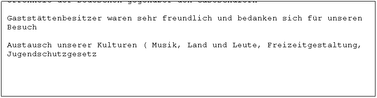 Casella di testo: Offenheit der Deutschen gegenber den Gastschlern

Gaststttenbesitzer waren sehr freundlich und bedanken sich fr unseren Besuch

Austausch unserer Kulturen ( Musik, Land und Leute, Freizeitgestaltung, Jugendschutzgesetz
